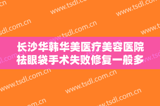长沙华韩华美医疗美容医院祛眼袋手术失败修复一般多少钱?效果怎么样?