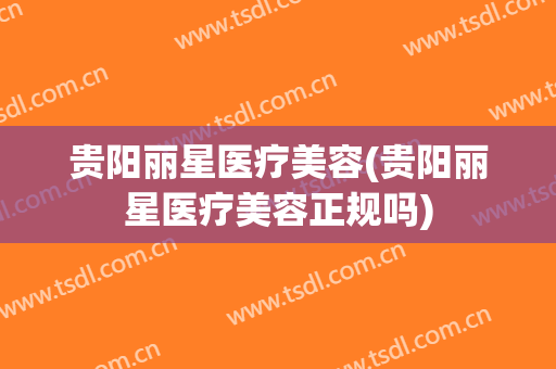 贵阳丽星医疗美容(贵阳丽星医疗美容正规吗)