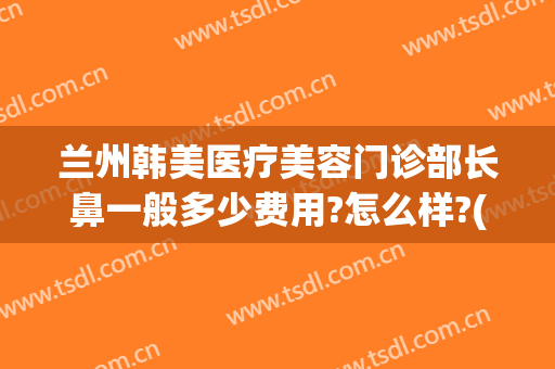 兰州韩美医疗美容门诊部长鼻一般多少费用?怎么样?(兰州韩美整形美容医院电话多少)
