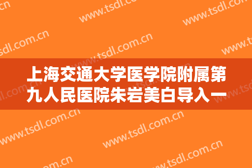上海交通大学医学院附属第九人民医院朱岩美白导入一般价位是多少费用?怎么样?