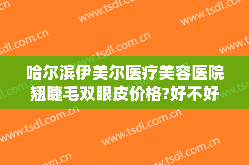 哈尔滨伊美尔医疗美容医院翘睫毛双眼皮价格?好不好?(伊美尔整形双眼皮价格)
