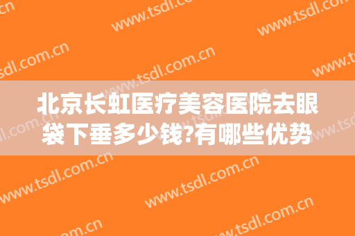 北京长虹医疗美容医院去眼袋下垂多少钱?有哪些优势?(北京做眼睑下垂手术多少钱)