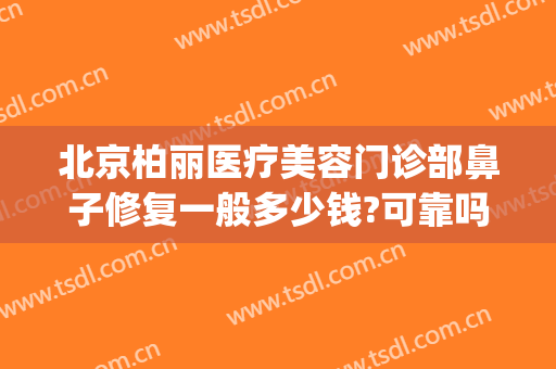 北京柏丽医疗美容门诊部鼻子修复一般多少钱?可靠吗?(北京柏丽整形医院地址)