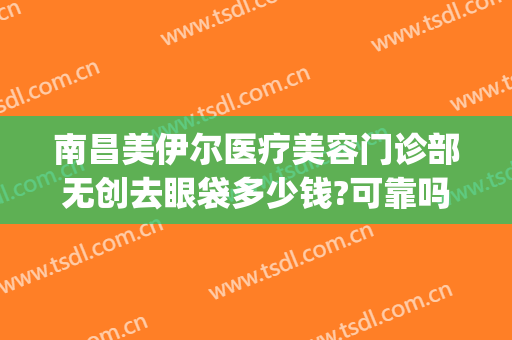 南昌美伊尔医疗美容门诊部无创去眼袋多少钱?可靠吗?(南昌美伊尔整形医院)
