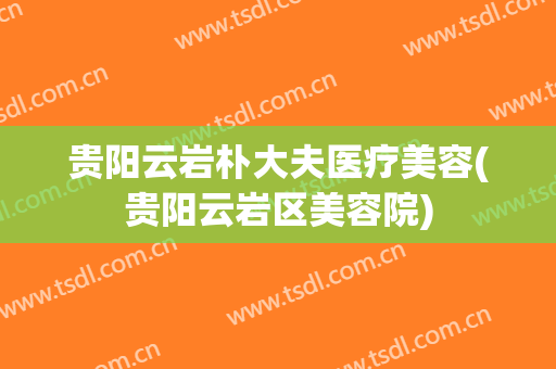 贵阳云岩朴大夫医疗美容(贵阳云岩区美容院)