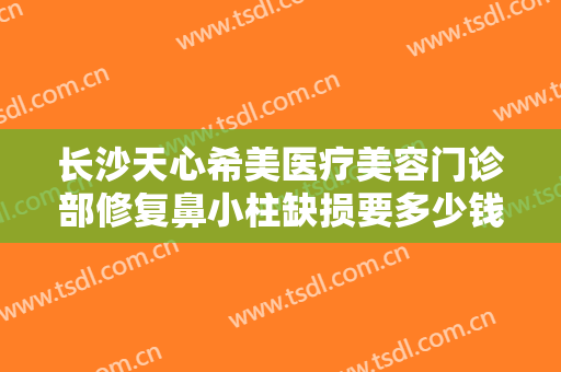 长沙天心希美医疗美容门诊部修复鼻小柱缺损要多少钱?靠谱吗?