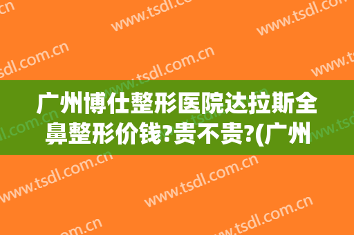 广州博仕整形医院达拉斯全鼻整形价钱?贵不贵?(广州博仕整形美容医院)