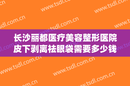 长沙丽都医疗美容整形医院皮下剥离祛眼袋需要多少钱?效果怎么样?(长沙丽都整形美容医院优惠)