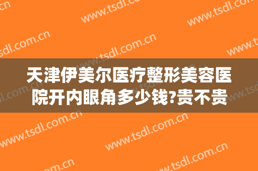 天津伊美尔医疗整形美容医院开内眼角多少钱?贵不贵?(青岛伊美尔开眼角多少钱)