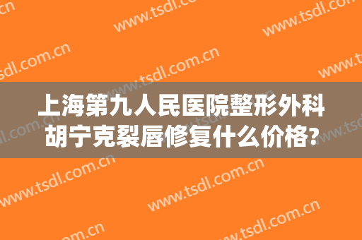 上海第九人民医院整形外科胡宁克裂唇修复什么价格?贵不贵?(上海第九人民医院唇部整形专家)