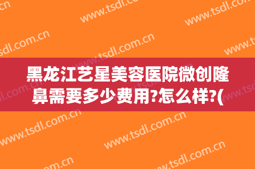 黑龙江艺星美容医院微创隆鼻需要多少费用?怎么样?(艺星整形医院好不好)