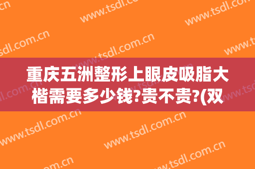 重庆五洲整形上眼皮吸脂大楷需要多少钱?贵不贵?(双眼皮吸脂多少钱啊)