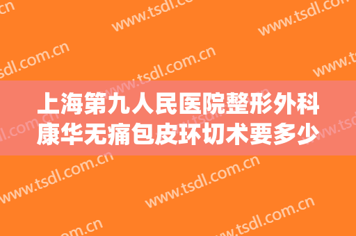 上海第九人民医院整形外科康华无痛包皮环切术要多少钱?贵不贵?(上海九院环切费用)