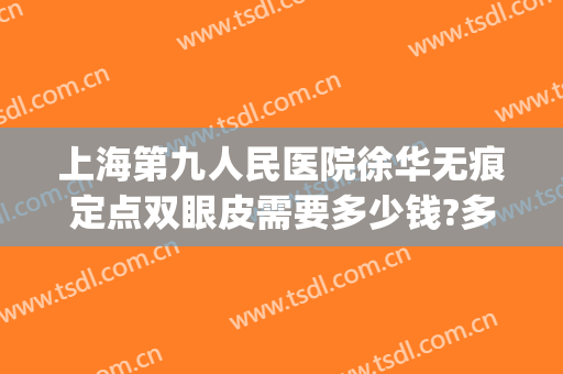 上海第九人民医院徐华无痕定点双眼皮需要多少钱?多长时间恢复?(上海第九人民医院双眼皮修复多少钱)