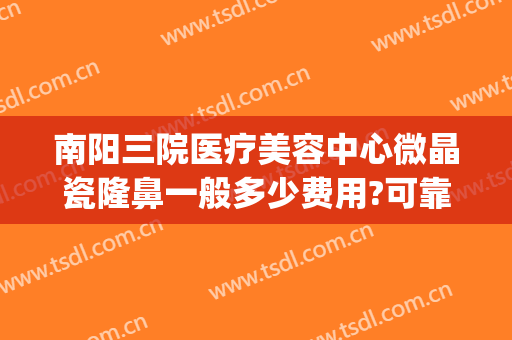 南阳三院医疗美容中心微晶瓷隆鼻一般多少费用?可靠吗?(南阳隆鼻多少钱)