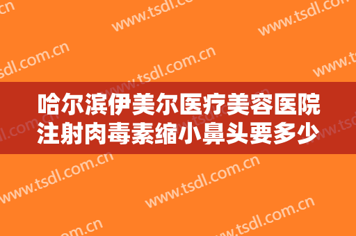 哈尔滨伊美尔医疗美容医院注射肉毒素缩小鼻头要多少钱?贵不贵?