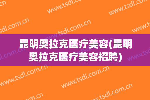 昆明奥拉克医疗美容(昆明奥拉克医疗美容招聘)