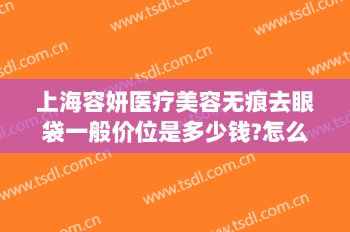 上海容妍医疗美容无痕去眼袋一般价位是多少钱?怎么样?(上海容妍整形医院价目表曝光)