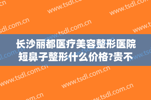 长沙丽都医疗美容整形医院短鼻子整形什么价格?贵不贵?(长沙丽都整形医院是正规医院吗)