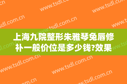 上海九院整形朱雅琴兔唇修补一般价位是多少钱?效果怎么样?(上海第九人民医院兔唇修复)