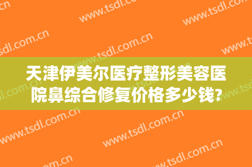 天津伊美尔医疗整形美容医院鼻综合修复价格多少钱?有哪些优势?(天津伊颜美整形医院)