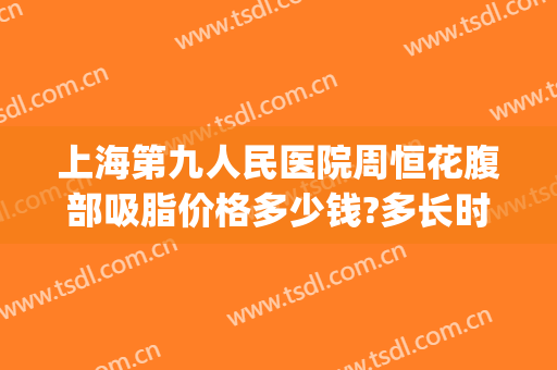 上海第九人民医院周恒花腹部吸脂价格多少钱?多长时间恢复?(上海九院腰腹吸脂价格)