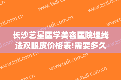 长沙艺星医学美容医院埋线法双眼皮价格表!需要多久恢复?(长沙艺星医疗整形医院)