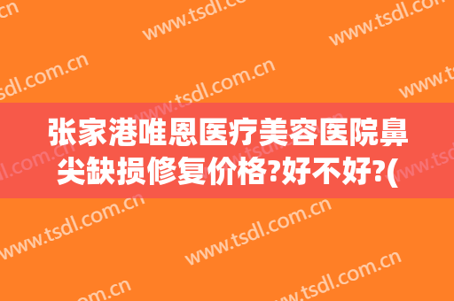 张家港唯恩医疗美容医院鼻尖缺损修复价格?好不好?(张家港唯恩医疗美容院招聘)