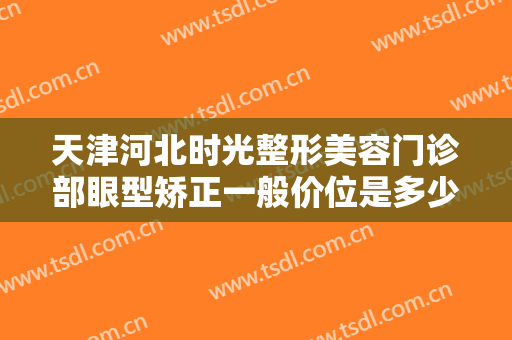 天津河北时光整形美容门诊部眼型矫正一般价位是多少?多长时间恢复?