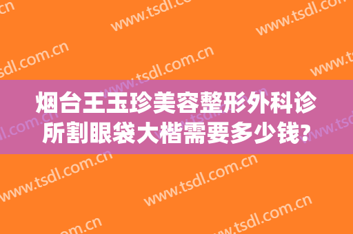 烟台王玉珍美容整形外科诊所割眼袋大楷需要多少钱?怎么样?(烟台王玉珍整形医院)