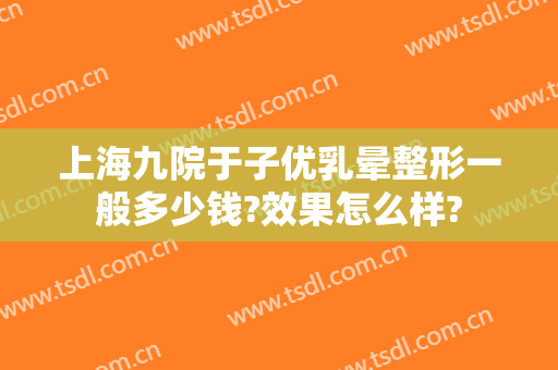 上海九院于子优乳晕整形一般多少钱?效果怎么样?
