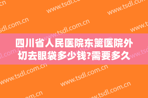 四川省人民医院东篱医院外切去眼袋多少钱?需要多久恢复?(内切去眼袋要多少钱)