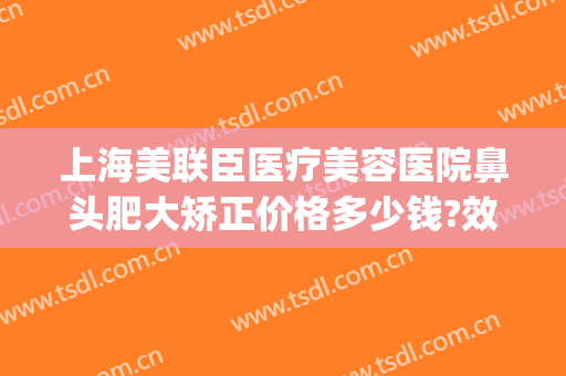 上海美联臣医疗美容医院鼻头肥大矫正价格多少钱?效果怎么样?(美臣整形医院)