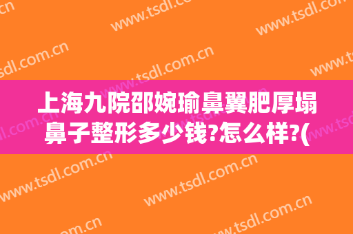 上海九院邵婉瑜鼻翼肥厚塌鼻子整形多少钱?怎么样?(上海九院鼻梁整形费用)