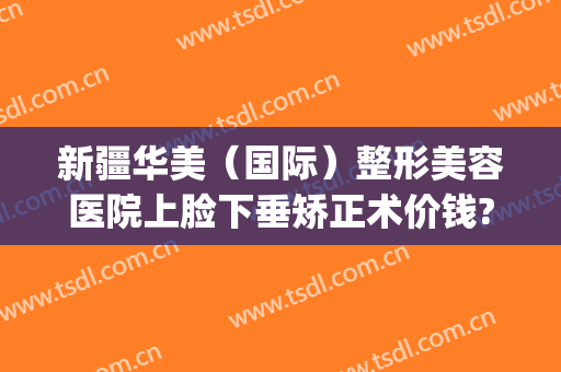 新疆华美（国际）整形美容医院上脸下垂矫正术价钱?靠谱吗?(华姿整形整形医院)