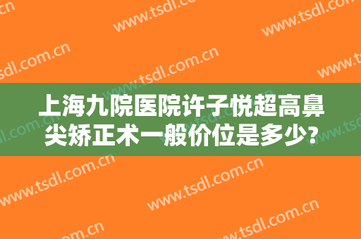 上海九院医院许子悦超高鼻尖矫正术一般价位是多少?好不好?