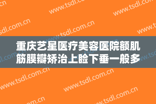 重庆艺星医疗美容医院额肌筋膜瓣矫治上睑下垂一般多少钱?需要多久恢复?