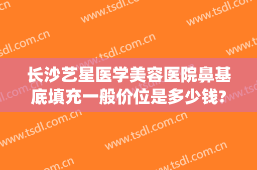 长沙艺星医学美容医院鼻基底填充一般价位是多少钱?可靠吗?(注射玻尿酸垫鼻多少钱)