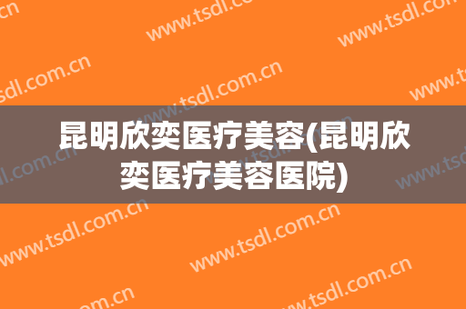 昆明欣奕医疗美容(昆明欣奕医疗美容医院)