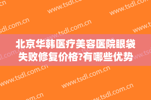北京华韩医疗美容医院眼袋失败修复价格?有哪些优势?(北京华韩医院整形价格)