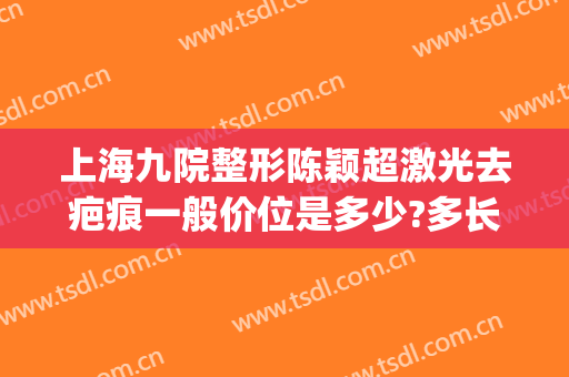 上海九院整形陈颖超激光去疤痕一般价位是多少?多长时间恢复?(上海第九人民整形医院做疤痕)