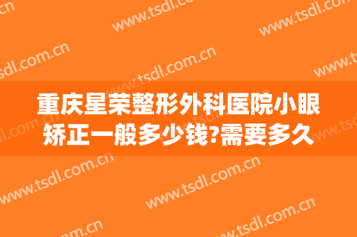 重庆星荣整形外科医院小眼矫正一般多少钱?需要多久恢复?(重庆星荣整形医生简历)