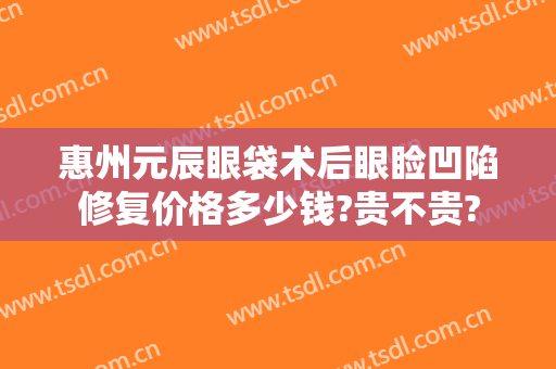 惠州元辰眼袋术后眼睑凹陷修复价格多少钱?贵不贵?