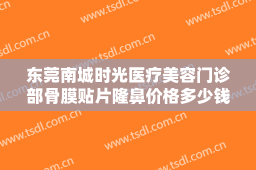 东莞南城时光医疗美容门诊部骨膜贴片隆鼻价格多少钱?靠谱吗?