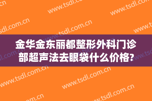 金华金东丽都整形外科门诊部超声法去眼袋什么价格?贵不贵?(金华哪家医院去眼袋最好)