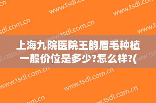 上海九院医院王韵眉毛种植一般价位是多少?怎么样?(上海九院医院王韵眉毛种植一般价位是多少?怎么样预约)