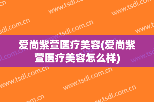 爱尚紫萱医疗美容(爱尚紫萱医疗美容怎么样)