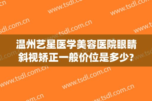 温州艺星医学美容医院眼睛斜视矫正一般价位是多少?贵不贵?(温州艺星矫正牙齿怎么样)