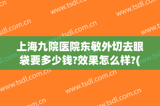 上海九院医院东敏外切去眼袋要多少钱?效果怎么样?(上海第九医院去眼袋好的医生)