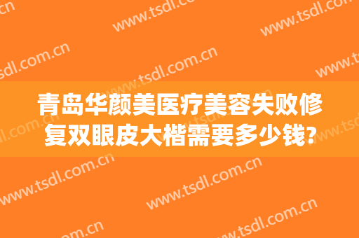 青岛华颜美医疗美容失败修复双眼皮大楷需要多少钱?效果怎么样?(青岛华颜美医疗美容案例)
